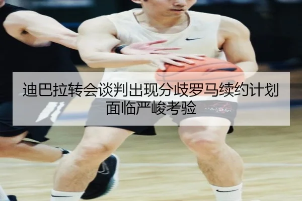 迪巴拉转会谈判出现分歧罗马续约计划面临严峻考验
